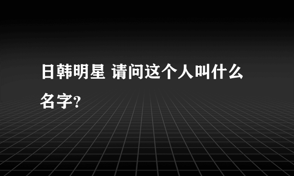 日韩明星 请问这个人叫什么名字？