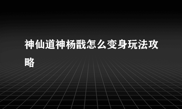 神仙道神杨戬怎么变身玩法攻略