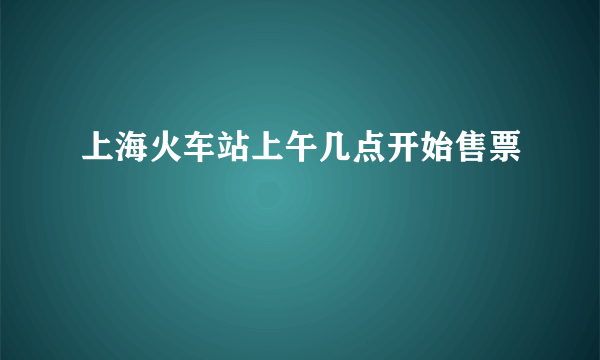 上海火车站上午几点开始售票