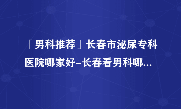 「男科推荐」长春市泌尿专科医院哪家好-长春看男科哪个医院比较好