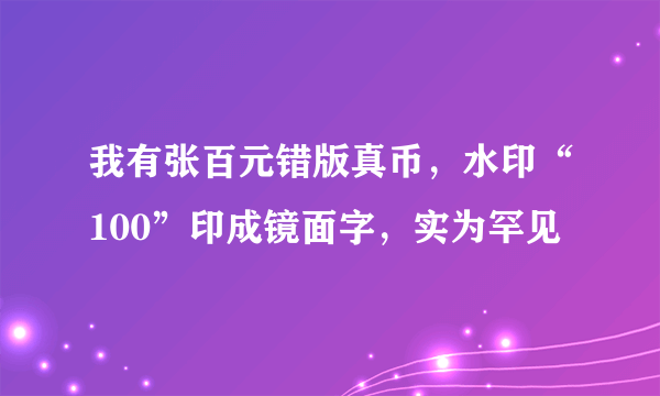 我有张百元错版真币，水印“100”印成镜面字，实为罕见