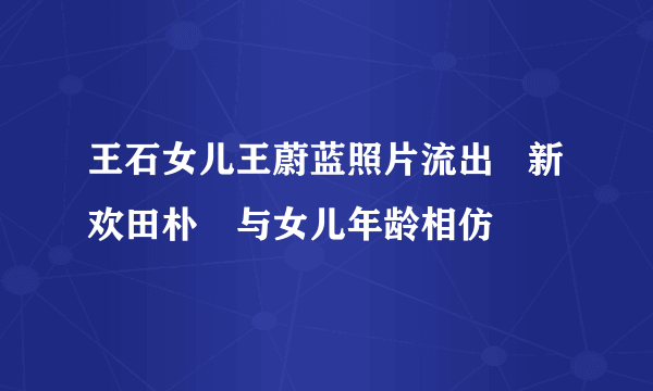 王石女儿王蔚蓝照片流出   新欢田朴珺与女儿年龄相仿