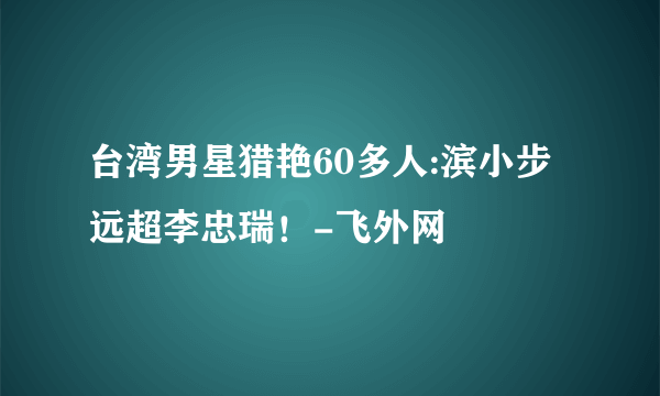 台湾男星猎艳60多人:滨小步远超李忠瑞！-飞外网