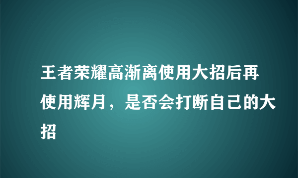 王者荣耀高渐离使用大招后再使用辉月，是否会打断自己的大招