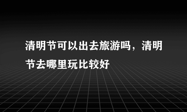 清明节可以出去旅游吗，清明节去哪里玩比较好