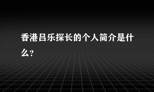 香港吕乐探长的个人简介是什么？