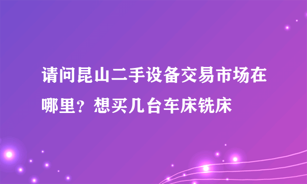 请问昆山二手设备交易市场在哪里？想买几台车床铣床