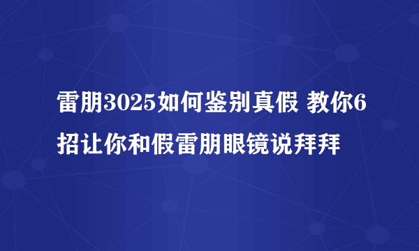 雷朋3025如何鉴别真假 教你6招让你和假雷朋眼镜说拜拜