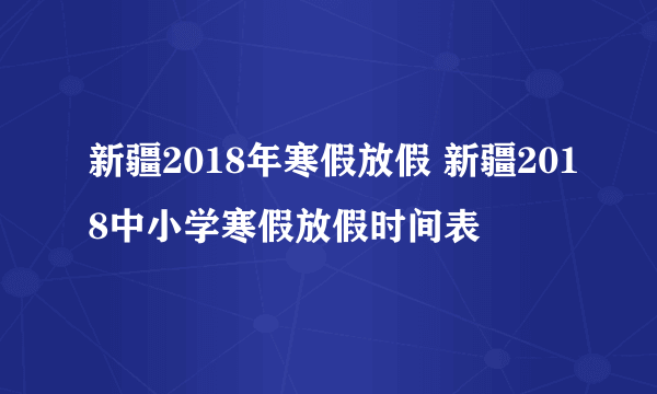 新疆2018年寒假放假 新疆2018中小学寒假放假时间表