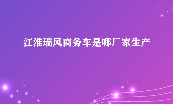 江淮瑞风商务车是哪厂家生产