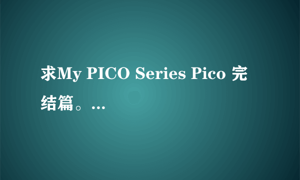 求My PICO Series Pico 完结篇。，希望有的人可以发给我，灰常感谢。