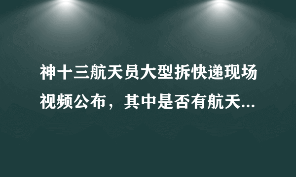 神十三航天员大型拆快递现场视频公布，其中是否有航天员的生活必需品？