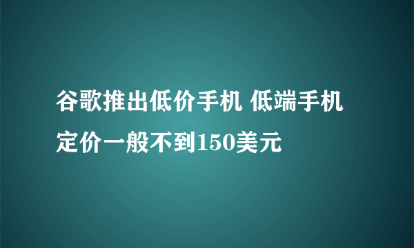 谷歌推出低价手机 低端手机定价一般不到150美元