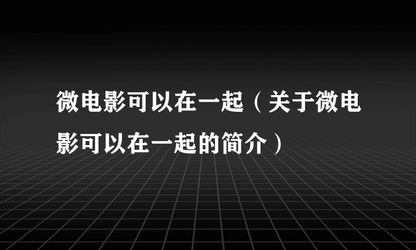 微电影可以在一起（关于微电影可以在一起的简介）