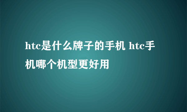 htc是什么牌子的手机 htc手机哪个机型更好用