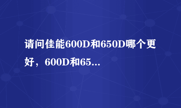 请问佳能600D和650D哪个更好，600D和650D只是触摸屏上的区别吗，大家建议选择18-55mm还是18-135mm套机！