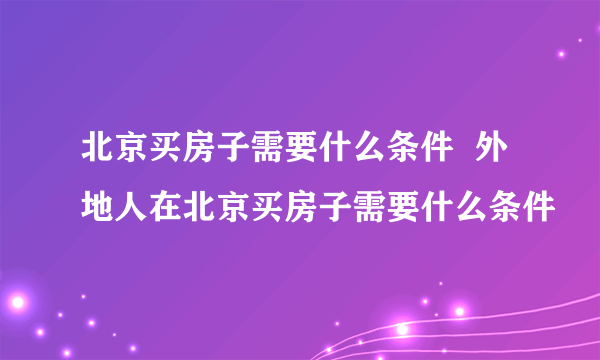 北京买房子需要什么条件  外地人在北京买房子需要什么条件