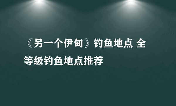 《另一个伊甸》钓鱼地点 全等级钓鱼地点推荐