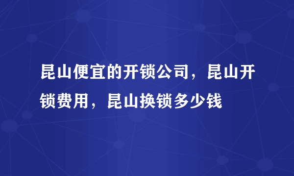 昆山便宜的开锁公司，昆山开锁费用，昆山换锁多少钱