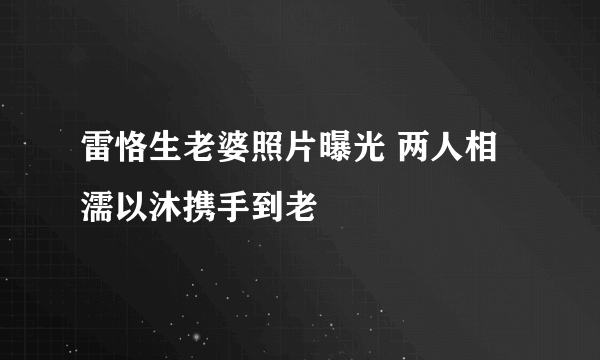 雷恪生老婆照片曝光 两人相濡以沐携手到老