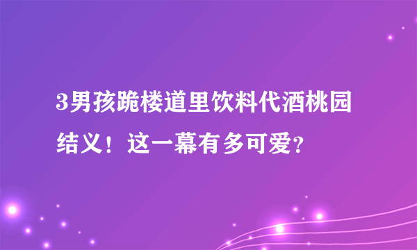 3男孩跪楼道里饮料代酒桃园结义！这一幕有多可爱？