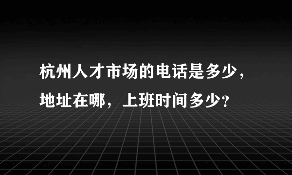 杭州人才市场的电话是多少，地址在哪，上班时间多少？