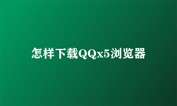 怎样下载QQx5浏览器