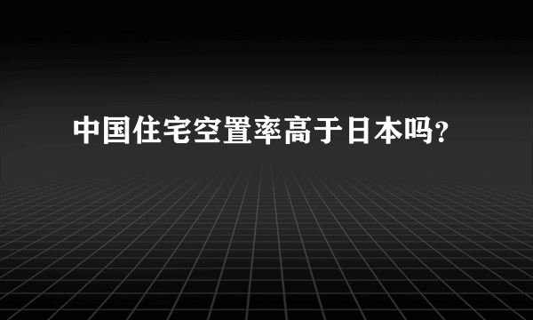 中国住宅空置率高于日本吗？