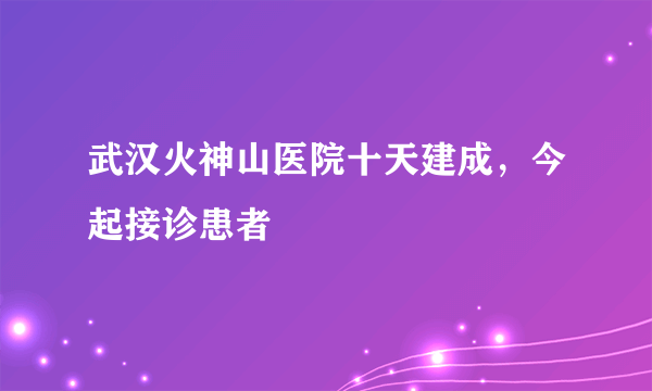 武汉火神山医院十天建成，今起接诊患者