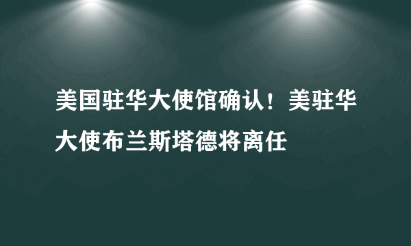 美国驻华大使馆确认！美驻华大使布兰斯塔德将离任