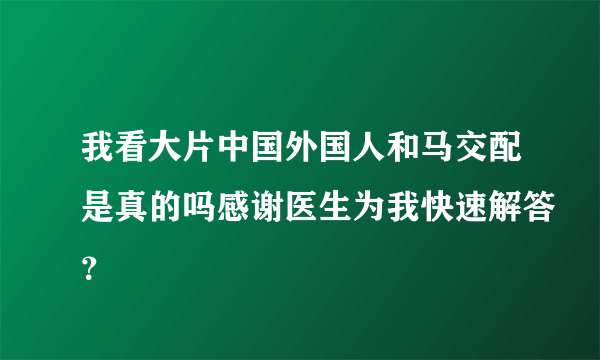 我看大片中国外国人和马交配是真的吗感谢医生为我快速解答？