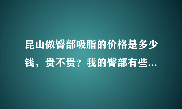 昆山做臀部吸脂的价格是多少钱，贵不贵？我的臀部有些...