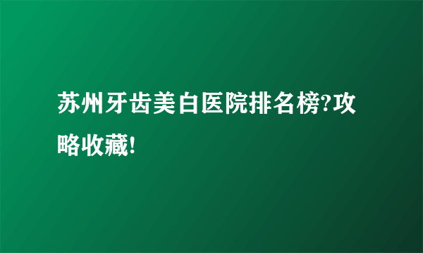 苏州牙齿美白医院排名榜?攻略收藏!