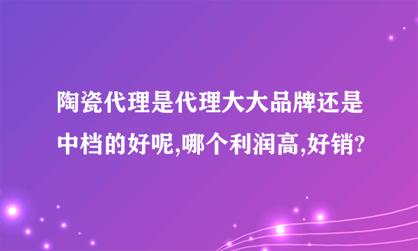 陶瓷代理是代理大大品牌还是中档的好呢,哪个利润高,好销?