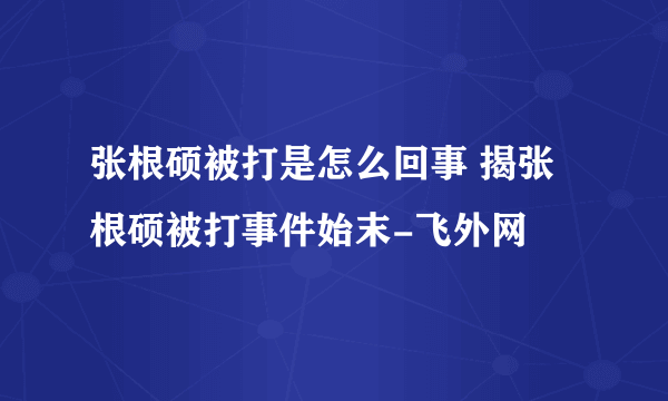 张根硕被打是怎么回事 揭张根硕被打事件始末-飞外网