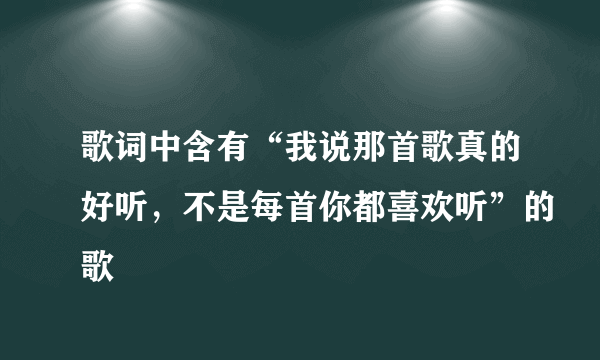 歌词中含有“我说那首歌真的好听，不是每首你都喜欢听”的歌