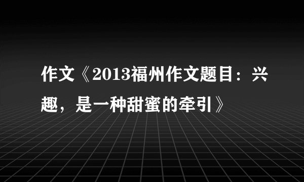 作文《2013福州作文题目：兴趣，是一种甜蜜的牵引》