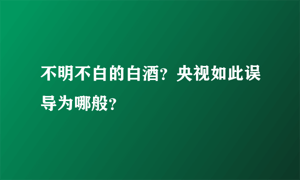 不明不白的白酒？央视如此误导为哪般？