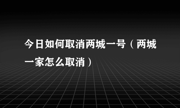 今日如何取消两城一号（两城一家怎么取消）