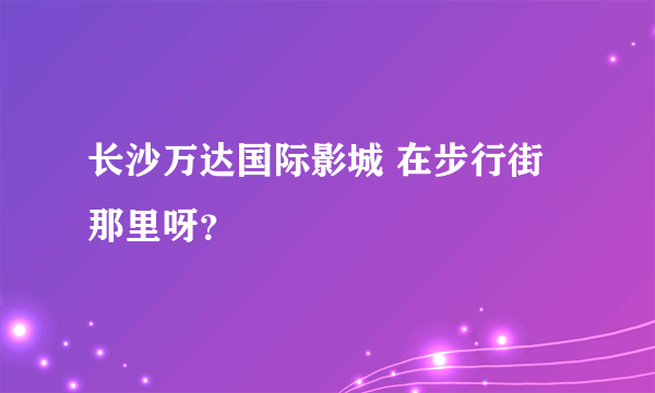 长沙万达国际影城 在步行街那里呀？