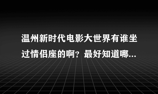 温州新时代电影大世界有谁坐过情侣座的啊？最好知道哪几个厅有。。谢谢~~速求答案！