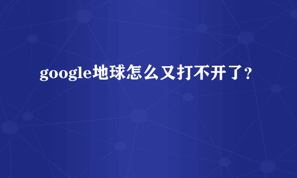 google地球怎么又打不开了？