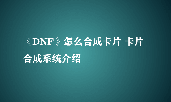 《DNF》怎么合成卡片 卡片合成系统介绍