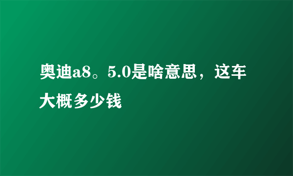 奥迪a8。5.0是啥意思，这车大概多少钱