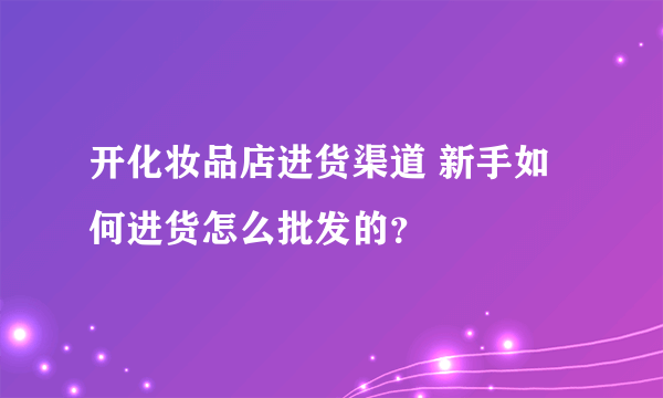 开化妆品店进货渠道 新手如何进货怎么批发的？