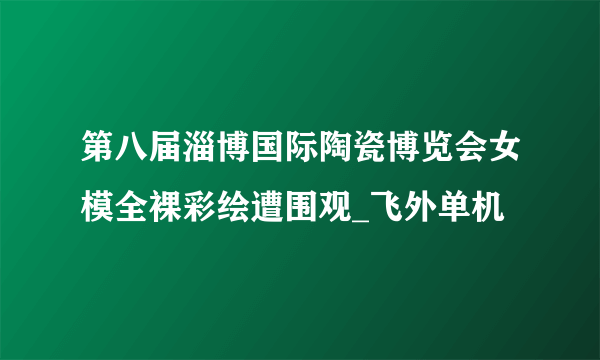 第八届淄博国际陶瓷博览会女模全裸彩绘遭围观_飞外单机