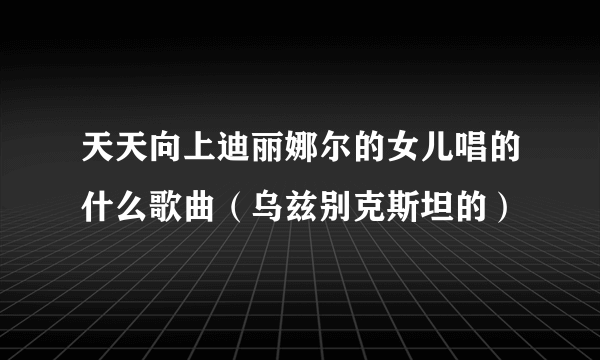 天天向上迪丽娜尔的女儿唱的什么歌曲（乌兹别克斯坦的）