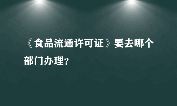 《食品流通许可证》要去哪个部门办理？