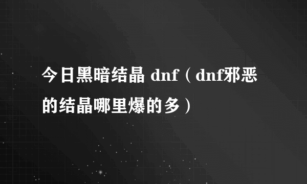 今日黑暗结晶 dnf（dnf邪恶的结晶哪里爆的多）