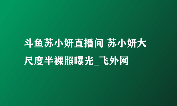 斗鱼苏小妍直播间 苏小妍大尺度半裸照曝光_飞外网